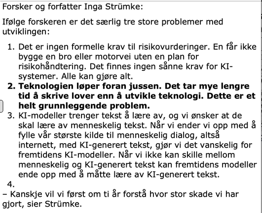 Forsker og forfatter Inga Strümke:
Ifølge forskeren er det særlig tre store problemer med utviklingen:
	1	Det er ingen formelle krav til risikovurderinger. En får ikke bygge en bro eller motorvei uten en plan for risikohåndtering. Det finnes ingen sånne krav for KI-systemer. Alle kan gjøre alt.
	2	Teknologien løper foran jussen. Det tar mye lengre tid å skrive lover enn å utvikle teknologi. Dette er et helt grunnleggende problem. (Min uthevelse)
	3	KI-modeller trenger tekst å lære av, og vi ønsker at de skal lære av menneskelig tekst. Når vi ender vi opp med å fylle vår største kilde til menneskelig dialog, altså internett, med KI-generert tekst, gjør vi det vanskelig for fremtidens KI-modeller. Når vi ikke kan skille mellom menneskelig og KI-generert tekst kan fremtidens modeller ende opp med å måtte lære av KI-generert tekst.
– Kanskje vil vi først om ti år forstå hvor stor skade vi har gjort, sier Strümke.