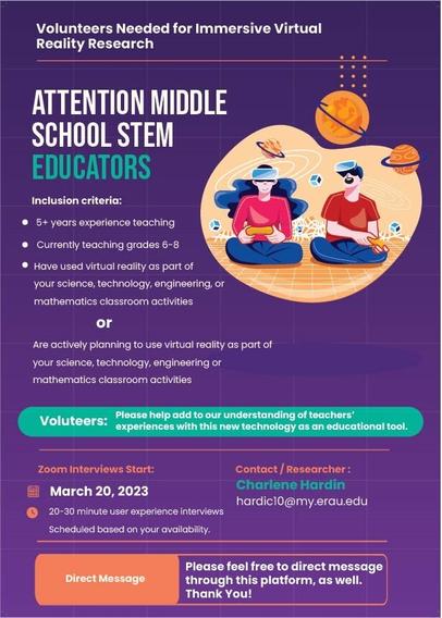 Flyer:
Volunteers Needed for Immersive Virtual Reality Research
ATTENTION MIDDLE SCHOOL STEM EDUCATORS
(image of boy and girl playing VR surrounded by planets and other objects floating)
Inclusion Criteria:
5+ years experience teaching, currently teaching 6-8 grades, planning to use VR in classroom activities within next year or already using in classroom activities
20-30 minute Zoom Interviews
Starting March 20, 2023 
scheduled at your convenience
Contact 
hardic10@my.erau.edu if interested or direct message via this platform
Thank you!
