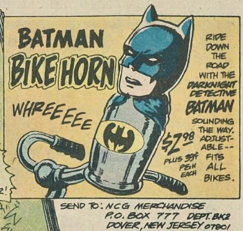 Ad for BATMAN BIKE HORN shows an image of the horn attached to a bike handlebar. “RIDE DOWN THE ROAD WITH THE DARKNIGHT DETECTIVE BATMAN!
Sound effect: “WHREEEEE”
“Sounding the way. Adjustable—fits all bikes!”
“$2.98 plus 38 cents postage and handling each!”
“SEND TO: NCG MERCHANDISE PO ВOХ 777 DEPT BK2, DOVER, NEW JERSEY 07801”
