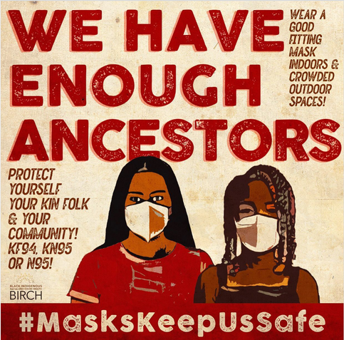 Mottled beige background with a block print illustration of an Indigenous person with long, black hair, a read tee shirt and a KN95 mask standing with a Black person with shoulder length box braids, a black tank top and an N95 mask. 
Bold Red Text: We Have Enough Ancestors
Small Brown Letterpress text; Wear a good fitting mask indoors & in crowded outdoor spaces
Protect yourself, your kin folk & community