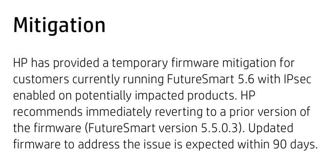 Mitigation
HP has provided a temporary firmware mitigation for customers currently running FutureSmart 5.6 with IPsec enabled on potentially impacted products. HP recommends immediately reverting to a prior version of the firmware (FutureSmart version 5.5.0.3). Updated firmware to address the issue is expected within 90 days.