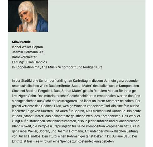 Heute am #Karfreitag
Fr, 7.4.2023, 17 Uhr
Passionskonzert
Pergolesi – Stabat Mater
Stadtkirche Schorndorf
Eintritt frei - Spenden erbeten

Mitwirkende
Isabel Weller, Sopran
Jasmin Hofmann, Alt
Barockorchester
Leitung: Julian Handlos
In Kooperation mit „Alte Musik Schorndorf“ und Rüdiger Kurz

Das berühmte „Stabat Mater“ des italienischen Komponisten Giovanni Battista Pergolesi. Das „Stabat Mater“ gilt als Requiem Marias für ihren gekreuzigten Sohn. Das mittelalterliche Gedicht schildert in emotionalen Worten das Passionsgeschehen aus Sicht der Muttergottes und lässt an ihrem Schmerz teilhaben. Pergolesi vertonte das Gedicht 1736, wenige Wochen vor seinem Tod, als eine fein ausbalancierte Folge von Duetten und Arien für Sopran, Alt, Streicher und Continuo. Bis heute ist das „Stabat Mater“ das bekannteste geistliche Werk des Komponisten. Das Werk erklingt auf historischen Streichinstrumenten, also in jeder subtilen und nuancenreichen Klanglichkeit, die Pergolesi ursprünglich für seine Komposition vorgesehen hat. Es singen Isabel Weller, Sopran, und Jasmin Hofmann, Alt, unter der musikalischen Leitung von Julian Handlos. Den liturgischen Rahmen gestaltet Dekanin Dr. Juliane Baur. Der Eintritt ist frei – es wird um eine Spende zur Kostendeckung gebeten

Veranstaltungsort:
Evangelische Stadtkirche
Kirchplatz 1
73614 Schorndorf

https://www.stadtkirche-schorndorf.de/veranstaltungen?title=passionskonzert&detail=641e06c33c7bd&eventdate=641e080db614a