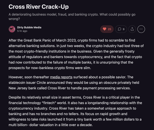 Cross River Crack-Up

A deteriorating business model, fraud, and banking crypto. What could possibly go wrong?

[ Dirty Bubble Media

@ 5 hrago s o w @ After the Great Bank Panic of March 2023, crypto firms had to scramble to find alternative banking solutions. In just two weeks, the crypto industry had lost three of the most crypto-friendly institutions in the business. Given the generally frosty attitude of regulators and bankers towards cryptocurrency, and the fact that crypto had now contributed to the failure of multiple banks, it is unsurprising that the prospects for now-bankless crypto firms were slim.

However, soon thereafter media reports surfaced about a possible savior. The stablecoin issuer Circle announced they would be using an obscure privately held New Jersey bank called Cross River to handle payment processing services. Despite its relatively small size in asset terms, Cross River is a critical player in the financial technology “fintech” world. It also has a longstanding relationship with the cryptocurrency industry. Cross River has taken a somewhat unique approach to banking and has no branches and no tellers. Its focus on rapid growth and willingness to take risks launched it from a tiny bank worth a few million dollars to a multi billion- dollar valuation in a little over a decade.