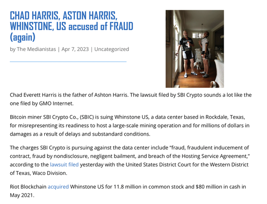 CHAD HARRIS, ASTON HARRIS, WHINSTONE, US accused of FRAUD \ , i v R

(again) § me

L * 1‘1!\ by The Medianistas | Apr 7, 2023 | Uncategorized 3 %

4 W T - R " s

Chad Everett Harris is the father of Ashton Harris. The lawsuit filed by SBI Crypto sounds a lot like the one filed by GMO Internet. Bitcoin miner SBI Crypto Co., (SBIC) is suing Whinstone US, a data center based in Rockdale, Texas, for misrepresenting its readiness to host a large-scale mining operation and for millions of dollars in damages as a result of delays and substandard conditions. The charges SBI Crypto is pursuing against the data center include “fraud, fraudulent inducement of contract, fraud by nondisclosure, negligent bailment, and breach of the Hosting Service Agreement,” according to the lawsuit filed yesterday with the United States District Court for the Western District of Texas, Waco Division. Riot Blockchain acquired Whinstone US for 11.8 million in common stock and $80 million in cash in May 2021.