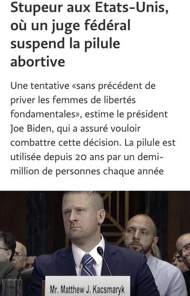 Stupeur aux Etats-Unis, où un juge fédéral suspend la pilule abortive
Une tentative «sans précédent de priver les femmes de libertés fondamentales», estime le président Joe Biden, qui a assuré vouloir combattre cette décision. La pilule est utilisée depuis 20 ans par un demi-million de personnes chaque année
Mr. Matthew J. Kacsmaryk