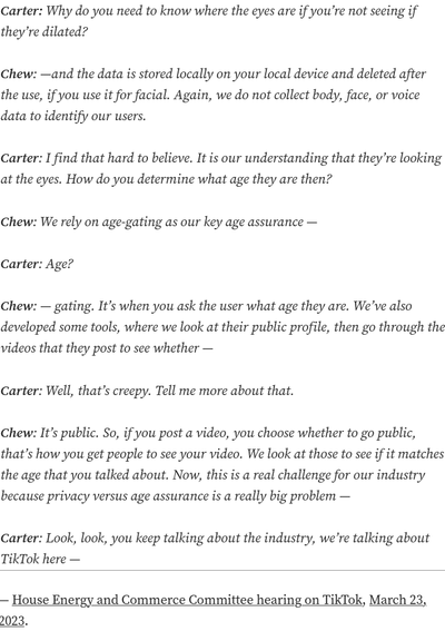 Carter: Why do you need to know where the eyes are if you’re not seeing if they’re dilated?

    Chew: —and the data is stored locally on your local device and deleted after the use, if you use it for facial. Again, we do not collect body, face, or voice data to identify our users.

    Carter: I find that hard to believe. It is our understanding that they’re looking at the eyes. How do you determine what age they are then?

    Chew: We rely on age-gating as our key age assurance —

    Carter: Age?

    Chew: — gating. It’s when you ask the user what age they are. We’ve also developed some tools, where we look at their public profile, then go through the videos that they post to see whether —

    Carter: Well, that’s creepy. Tell me more about that.

    Chew: It’s public. So, if you post a video, you choose whether to go public, that’s how you get people to see your video. We look at those to see if it matches the age that you talked about. Now, this is a real challenge for our industry because privacy versus age assurance is a really big problem —

    Carter: Look, look, you keep talking about the industry, we’re talking about TikTok here —

— House Energy and Commerce Committee hearing on TikTok, March 23, 2023.