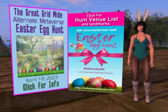 Me standing to the right next to the two signs for the two Easter egg hunts. The sign on the left is mostly sky blue and has a picture in the middle which shows a spring garden scene; it is lined at the bottom with twice the same six Easter eggs sitting on a strip of green grass. Above the picture is written, &quot;The Great Grid Wide Alternate Metaverse Easter Egg Hunt&quot;, and below the picture is written, &quot;April 1-9 2023 | Click For Info&quot;. The sign in the middle is mostly filled with a picture of five Easter eggs lying on grass in front of a blue sky with a pink horizontal ribbon in the middle on which an Easter bunny balances, carrying another Easter egg. &quot;AMV 2023 EASTER EGG HUNT&quot; and &quot;Easter egg hunt&quot; is written above the ribbon, &quot;PRIZES GALORE&quot; and &quot;CLICK FOR PARTICIPATING VENUES&quot; is written below the ribbon, and the URL of Alternate Metaverse, https://alternatemetaverse.com/ is written over the grass. Above the picture, there is a pink area with &quot;Click For Hunt Venue List and landmarks&quot; written on it. In the background behind the signs and me, there is some vegetation and other sim decoration visible which can be picked up on the sim.