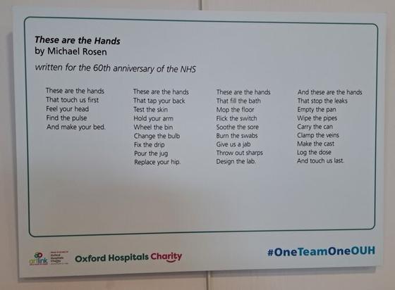 These are the hands

Written for the 60th anniversary of the NHS

These are the hands
That touch us first
Feel your head
Find the pulse
And make your bed.

These are the hands
That tap your back
Test the skin
Hold your arm
Wheel the bin
Change the bulb
Fix the drip
Pour the jug
Replace your hip.

These are the hands
That fill the bath
Mop the floor
Flick the switch
Soothe the sore
Burn the swabs
Give us a jab
Throw out sharps
Design the lab.

And these are the hands
That stop the leaks
Empty the pan
Wipe the pipes
Carry the can
Clamp the veins
Make the cast
Log the dose
And touch us last.

©️ Michael Rosen 2008