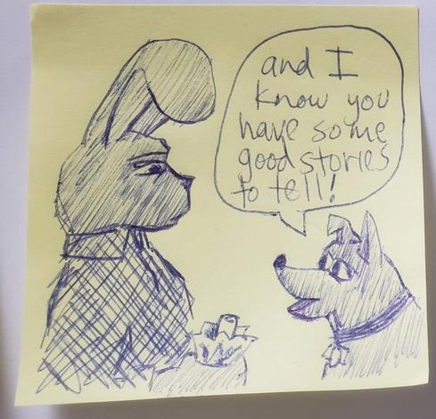 Image description: 

There are 2 cartoon characters sketched in  Ballpoint pen on a yellow posted note. On the left is a rabbit wearing wearing a flannel Checkered shirt holding a glass bottle in a paper bag. On the right is a smaller dog Wearing a collar.  The dog looks eager and the dialog bubble Indicates that it is saying "and I know you have some good stories to tell!"  The expression on the rabbit's face looking down at the dog is maybe startled or maybe skeptical.