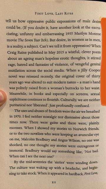 Quoted text from First Love, Last Rites by Ian McEwan [continued from previous picture]: 

"... tell us how oppressive public expressions of male desire could be. (If you doubt it, have another look at the excruciating, unfunny and embarrassing 1955 Marilyn Monroe movie The Seven Year Itch). But desire, in women as in men, is a reality, a subject. Can’t we tell it from oppression? When Craig Raine published in May 2015 a wistful, clever poem about an ageing man’s hopeless erotic thoughts, it stirred rage, hatred and fantasies of violence, of vengeful genital mutilation across the social media. When a Jilly Cooper novel was reissued recently, the original cover of thirty years ago was altered to suit modern tastes — a man’s hand was politely raised from a woman’s buttocks to her waist. Meanwhile, in books and especially on screens, sexual explicitness continues to flourish. Culturally, we are neither puritanical nor ‘liberated'. Just profoundly confused."