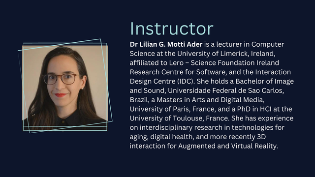 A photo of a person. Instructor: 
Dr Lilian G. Motti Ader is a lecturer in Computer Science at the University of Limerick, Ireland, affiliated to Lero – Science Foundation Ireland Research Centre for Software, and the Interaction Design Centre (IDC). She holds a Bachelor of Image and Sound, Universidade Federal de Sao Carlos, Brazil, a Masters in Arts and Digital Media, University of Paris, France, and a PhD in HCI at the University of Toulouse, France. She has experience on interdisciplinary research in technologies for aging, digital health, and more recently 3D interaction for Augmented and Virtual Reality.