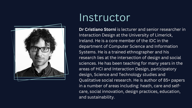A photo of a person. Instructor: 
Dr Cristiano Storni is lecturer and senior researcher in Interaction Design at the University of Limerick, Ireland. He is a core member of the IDC in the department of Computer Science and Information Systems. He is a trained ethnographer and his research lies at the intersection of design and social sciences. He has been teaching for many years in the areas of HCI and Interaction Design, participatory design, Science and Technology studies and Qualitative social research. He is author of 85+ papers in a number of areas including: heath, care and self-care, social innovation, design practices, education, and sustainability.