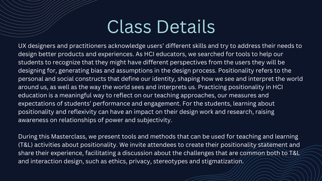 Class details:
UX designers and practitioners acknowledge users’ different skills and try to address their needs to design better products and experiences. As HCI educators, we searched for tools to help our students to recognize that they might have different perspectives from the users they will be designing for, generating bias and assumptions in the design process. Positionality refers to the personal and social constructs that define our identity, shaping how we see and interpret the world around us, as well as the way the world sees and interprets us. Practicing positionality in HCI education is a meaningful way to reflect on our teaching approaches, our measures and expectations of students’ performance and engagement. For the students, learning about positionality and reflexivity can have an impact on their design work and research, raising awareness on relationships of power and subjectivity. [Full description on website.]