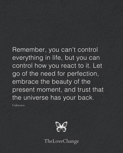 Remember, you can’t control everything in life, but you can control how you react to it. Let go of the need for perfection, embrace the beauty of the present moment, and trust that the universe has your back.