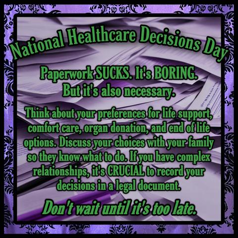 A purple damask frame around a purple tinted image of scattered papers. Text reads, “National Healthcare Decisions Day. Paperwork: SUCKS. Its BORING. 
But its also necessary. 
Think about your preferences for life support comfort care, organ donation, and end of life options. Discuss your choices with your family so they know what to do. If you have complex, relationships its CRUCIAL to record your decisions in a legal document
Don’t wait until its too late.”
