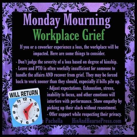 A purple damask frame around a black background. A blue and white placard says “will return” above an image of a clock with moveable hands. Text reads, “Monday Mourning:
Workplace Grief. 
If you or a coworker experience a loss, the workplace will be impacted. Here are some things to consider.
-Don't judge the severity of a loss based on degree of kinship.
- Leave and PTO is often woefully insufficient for someone to handle the affairs AND recover from grief. They may be forced back to work sooner than they should, especially if bills pile up.
- Adjust expectations. Exhaustion, stress,
inability to focus, and other emotions will
interfere with performance. Show empathy by
picking up their slack without resentment.
- Offer support while respecting their privacy.”