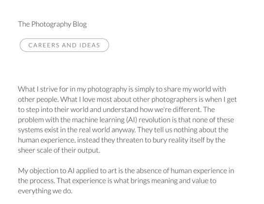 What I strive for in my photography is simply to share my world with other people. What I love most about other photographers is when I get to step into their world and understand how we're different. The problem with the machine learning (AI) revolution is that none of these systems exist in the real world anyway. They tell us nothing about the human experience, instead they threaten to bury reality itself by the sheer scale of their output.

My objection to AI applied to art is the absence of human experience in the process. That experience is what brings meaning and value to everything we do.