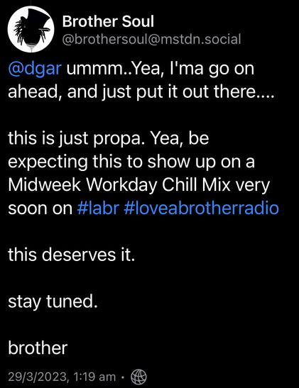 Screenshot of a Mastodon comment:

ummm..Yea, I'ma go on ahead, and just put it out there.... 
this is just propa. Yea, be expecting this to show up on a Midweek Workday Chill Mix very soon on #labr #loveabrotherradio 
this deserves it. 
stay tuned. 
brother