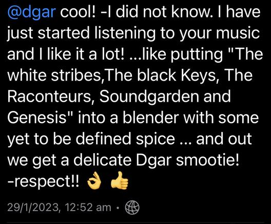 Screenshot of Mastodon comment:
@dgar cool! -l did not know. | have just started listening to your music and | like it a lot! ...like putting "The White Stripes, The Black Keys, The Raconteurs, Soundgarden and Genesis" into a blender with some yet to be defined spice ... and out we get a delicate Dgar smoothie! -respect!!