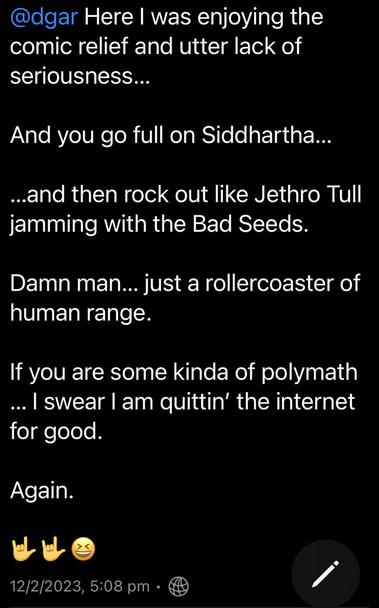 @dgar Here | was enjoying the comic relief and utter lack of seriousness...

And you go full on Siddhartha... 

...and then rock out like Jethro Tull jamming with the Bad Seeds. 

Damn man... just a rollercoaster of human range.

If you are some kinda of polymath ... | swear | am quittin’ the internet for good.

Again.