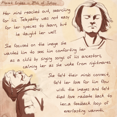 Journal page with a drawing of a young woman with her eyes closed, concentrating. Below is a sketch of an alien, looking upward in bliss with his eyes closed.  Text reads:  Her mind reached out, searching for his. Telepathy was not easy for her species to learn, but he taught her well. She focused on the image she wanted him to see: him comforting her as a child by singing songs of his ancestors, calming her as she woke from nightmares. She felt their minds connect, felt her love for him flow with the images and felt that love radiate back to her...a feedback loop of everlasting warmth.