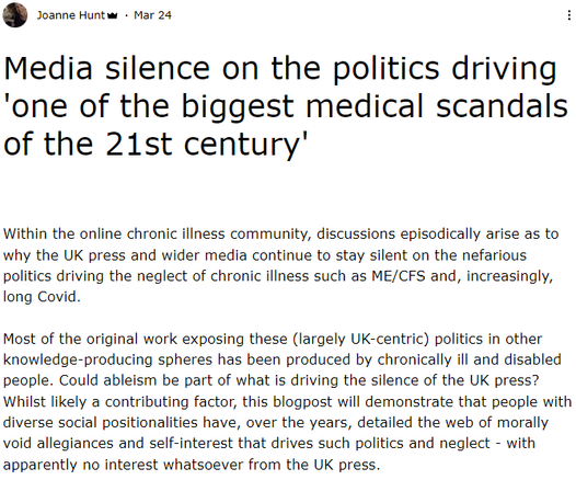 Media silence on the politics driving 'one of the biggest medical scandals of the 21st century'


Within the online chronic illness community, discussions episodically arise as to why the UK press and wider media continue to stay silent on the nefarious politics driving the neglect of chronic illness such as ME/CFS and, increasingly, long Covid.


Most of the original work exposing these (largely UK-centric) politics in other knowledge-producing spheres has been produced by chronically ill and disabled people. Could ableism be part of what is driving the silence of the UK press? Whilst likely a contributing factor, this blogpost will demonstrate that people with diverse social positionalities have, over the years, detailed the web of morally void allegiances and self-interest that drives such politics and neglect - with apparently no interest whatsoever from the UK press.
