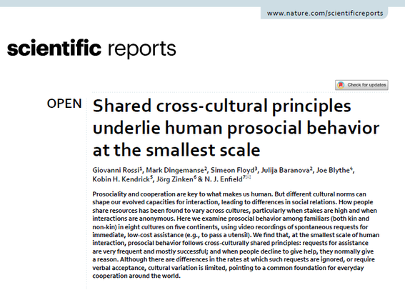 Scientific Reports: "Shared cross-cultural principles underlie human prosocial behavior at the smallest scale" — by Giovanni Rossi, Mark Dingemanse, Simeon Floyd, Julija Baranova, Joe Blythe, Kobin H. Kendrick, Jörg Zinken & N. J. Enfield

Abstract: "Prosociality and cooperation are key to what makes us human. But different cultural norms can shape our evolved capacities for interaction, leading to differences in social relations. How people share resources has been found to vary across cultures, particularly when stakes are high and when interactions are anonymous. Here we examine prosocial behavior among familiars (both kin and non‑kin) in eight cultures on five continents, using video recordings of spontaneous requests for immediate, low‑cost assistance (e.g., to pass a utensil). We find that, at the smallest scale of human interaction, prosocial behavior follows cross‑culturally shared principles: requests for assistance are very frequent and mostly successful; and when people decline to give help, they normally give a reason. Although there are differences in the rates at which such requests are ignored, or require verbal acceptance, cultural variation is limited, pointing to a common foundation for everyday cooperation around the world."