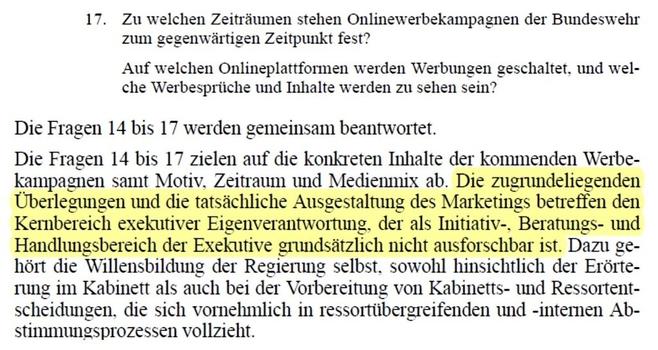 17.Zu welchen Zeiträumen stehen Onlinewerbekampagnen der Bundeswehr zum gegenwärtigen Zeitpunkt fest?
Auf welchen Onlineplattformen werden Werbungen geschaltet, und wel-che Werbesprüche und Inhalte werden zu sehen sein?
Die Fragen 14 bis 17 werden gemeinsam beantwortet.
Die Fragen 14 bis 17 zielen auf die konkreten Inhalte der kommenden Werbe-kampagnen samt Motiv, Zeitraum und Medienmix ab. Die zugrundeliegenden Überlegungen und die tatsächliche Ausgestaltung des Marketings betreffen den Kernbereich exekutiver Eigenverantwortung, der als Initiativ-, Beratungs- und Handlungsbereich der Exekutive grundsätzlich nicht ausforschbar ist. Dazu ge-hört die Willensbildung der Regierung selbst, sowohl hinsichtlich der Erörte-rung im Kabinett als auch bei der Vorbereitung von Kabinetts- und Ressortent-scheidungen, die sich vornehmlich in ressortübergreifenden und -internen Ab-stimmungsprozessen vollzieht.