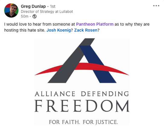 LinkedIn post by Greg Dunlap, Director of Strategy at Lullabot:

"I would love to hear from someone at Pantheon Platform as to why they are hosting this hate site. Josh Koenig? Zack Rosen?"

And then there is the logo for Alliance Defending Freedom and a link to a page about them at the Southern Poverty Law Center.