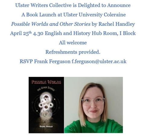 The poster reads: “Ulster Writers Collective is Delighted to Announce A Book Launch at Ulster University Coleraine 
Possible Worlds and Other Stories by Rachel Handley
April 25th 4:30 English and History Hub Rooms, I Block
All welcome
Refreshments provided
RSVP Frank Ferguson f.ferguson@ulster.ac.uk”

Below is a photo of the author wearing a bright green jumper and clear glasses. She has medium length brown hair.

To the left of the author photo is a photo of Possible Worlds and Other Stories.

Book cover description: Possible Worlds and Other Stories. Black background covered in stars. On the left hand side in gold font it reads "It is common, with my kind, to live for centuries. But those centuries are not without cost." On the right hand side it reads, also in gold "out now". In the centre is the book cover which reads, "Possible Worlds" (in peach) "and other stories" in gold. In white, at the bottom of the cover it reads "Rachel Handley". At the centre of the cover is a doorway covered in golden orbs, if you look close enough, you'll see galaxies.