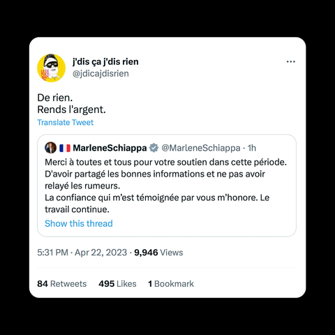 Copie d'écran d'un touitte 5:31 PM - Apr 22, 2023

@jdicajdisrien De rien. Rends l'argent. 
En réponse à 
@MarleneSchiappa Merci a toutes et tous pour votre soutien dans cette période. D'avoir partagé les bonnes informations et ne pas avoir relayé les rumeurs. La confiance qui m’est témoignée par vous m’honore. Le travail continue.