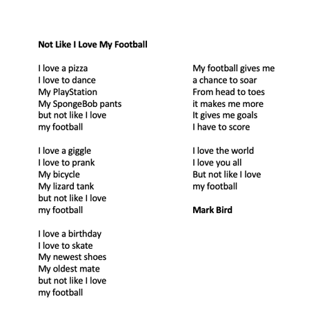 Not Like I Love My Football

I love a pizza
I love to dance
My PlayStation
My SpongeBob pants
but not like I love
my football

I love a giggle
I love to prank
My bicycle
My lizard tank
but not like I love
my football

I love a birthday
I love to skate
My newest shoes 
My oldest mate
but not like I love
my football

My football gives me
a chance to soar
From head to toes
it makes me more
It gives me goals
I have to score

I love the world
I love you all
But not like I love
my football

Mark Bird