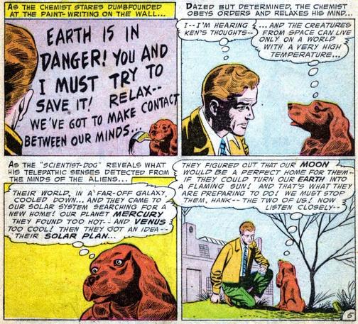 Panel 1: AS THE CHEMIST STARES DUMBFOUNDED AT THE PAINT-WRITING ON THE WALL....
Chemist Hank has been following his scientist friend Ken, who has had his brain switched with a dog by an alien being. Dog-Ken is sitting in front of a wall with a paint brush in his mouth, and has painted on the wall, “EARTH IS IN DANGER! YOU AND I MUST TRY TO SAVE IT! RELAX-- WE'VE GOT TO MAKE CONTACT BETWEEN OUR MINDS...”

Panel 2: DAZED BUT DETERMINED, THE CHEMIST OBEYS ORDERS AND RELAXES HIS MIND...
Hank and Dog-Ken sit and face each other, communicating with their minds. Hank thinks, “I…I'M HEARING KEN’S THOUGHTS…” Dog-Ken replies, “…AND THE CREATURES FROM SPACE CAN LIVE ONLY ON A WORLD WITH A VERY HIGH TEMPERATURE...”

Panel 3: AS THE "SCIENTIST-DOG" REVEALS WHAT HIS TELEPATHIC SENSES DETECTED FROM THE MINDS OF THE ALIENS...
Dog-Ken continues, “THEIR WORLD, IN A FAR-OFF GALAXY, COOLED DOWN... AND THEY CAME TO OUR SOLAR SYSTEM SEARCHING FOR A NEW HOME! OUR PLANET MERCURY THEY FOUND TOO HOT…AND VENUS TOO COOL! THEN THEY GOT AN IDEA…THEIR SOLAR PLAN...”

Panel 4: Dog-Ken: “THEY FIGURED OUT THAT OUR MOON WOULD BE A PERFECT HOME FOR THEM. IF THEY COULD TURN OUR EARTH INTO A FLAMING SUN! AND THAT'S WHAT THEY ARE PREPARING TO DO! WE MUST STOP THEM, HANK…THE TWO OF US! NOW LISTEN CLOSELY…”