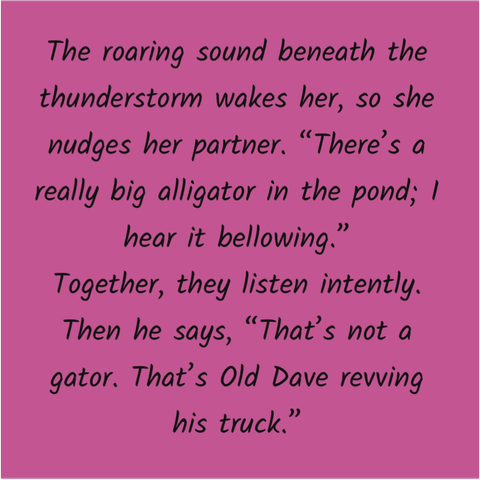 On a bright pink sticky-note: 

The roaring sound beneath the thunderstorm wakes her, so she nudges her partner. "There's a really big alligator in the pond; I hear it bellowing." Together, they listen intently. Then he says, "That's not a gator. That's Old Dave revving his truck."