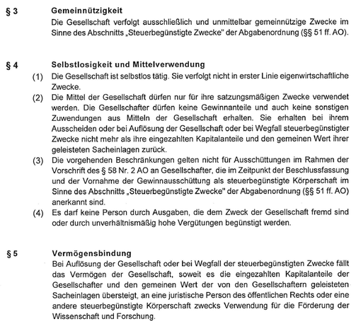 Screenshot, part of the "Handelsregisterauszug of Mastodon gGmbH"

§3 Gemeinnützigkeit 
Die Gesellschaft verfolgt ausschließlich und unmittelbar gemeinnützige Zwecke im Sinne des Abschnitts ,Steuerbegünstigte Zwecke" der Abgabenordnung (§§ 51 ff. AO).
§4 Selbstlosigkeit und Mittelverwendung
(1) Die Gesellschaft ist selbstlos tätig. Sie verfolgt nicht in erster Linie eigenwirtschaftliche Zwecke.

(2) Die Mittel der Gesellschaft dürfen nur für ihre satzungsmäßigen Zwecke verwendet werden. Die Gesellschafter dürfen keine Gewinnanteile und auch keine sonstigen Zuwendungen aus Mitteln der Gesellschaft erhalten. Sie erhalten bei ihrem Ausscheiden oder bei Auflösung der Gesellschaft oder bei Wegfall steuerbegünstigter Zwecke nicht mehr als ihre eingezahlten Kapitalanteile und den gemeinen Wert ihrer geleisteten Sacheinlagen zurück.

(3) Die vorgehenden Beschränkungen gelten nicht fur Ausschüttungen im Rahmen der Vorschrift des § 58 Nr. 2 AO an Gesellschafter, die im Zeitpunkt der Beschlussfassung und der Vornahme der Gewinnausschüttung als steuerbegünstigte Körperschaft im Sinne des Abschnitts , Steuerbegünstigte Zwecke" der Abgabenordnung (§§ 51 ff. AO) anerkannt sind.

(4) Es darf keine Person durch Ausgaben, die dem Zweck der Gesellschaft fremd sind oder durch unverhältnismaßig hohe Vergütungen begünstigt werden.
[...]