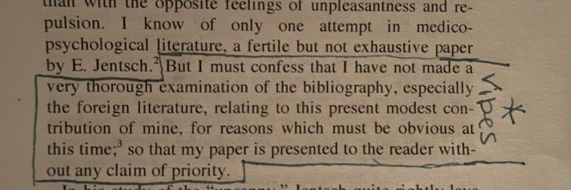 Quotation from Freud’s “The Uncanny” which reads “But I must confess that I have not made a very thorough examination of the bibliography, especially the foreign literature relating to this present modest contribution of mine, for reasons which must be obvious at this time; so that my paper is presented to the reader without any claim of priority.” The quotation is outlined in navy blue pen with the word “vibes” written to the side with an asterisk.