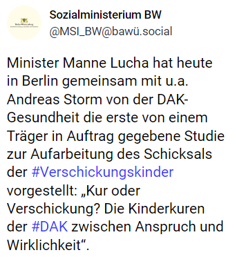 Sozialministerium BW
@MSI_BW@bawü.social
Minister Manne Lucha hat heute in Berlin gemeinsam mit u.a. Andreas Storm von der DAK-Gesundheit die erste von einem Träger in Auftrag gegebene Studie zur Aufarbeitung des Schicksals der #Verschickungskinder vorgestellt: „Kur oder Verschickung? Die Kinderkuren der #DAK zwischen Anspruch und Wirklichkeit“.