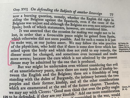 Excerpt from Rolfe’s translation Alberico Gentili’s 1612 edition of De iure belli. While discussing foreign military intervention, Gentili notes, “We may follow the wise practice of the physicians, who hold that if there is some slow fever which has seized upon the body and which does not yield to any remedy, the disease must be changed, and sometimes even increased and made more severe, because the cure which is not admitted by the present disease may be admitted by the one that is produced.”
