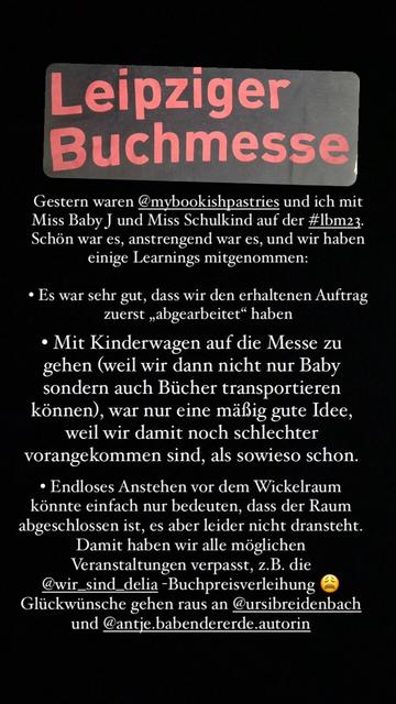 Leipziger Buchmesse Gestern waren @mybookishpastries und ich mit Miss Baby J und Miss Schulkind auf der #Ibm23. Schön war es, anstrengend war es, und wir haben einige Learnings mitgenommen: • Es war sehr gut, dass wir den erhaltenen Auftrag zuerst „abgearbeitet" haben • Mit Kinderwagen auf die Messe zu gehen (weil wir dann nicht nur Baby sondern auch Bücher transportieren können), war nur eine mäßig gute Idee, weil wir damit noch schlechter vorangekommen sind, als sowieso schon. • Endloses Anstehen vor dem Wickelraum könnte einfach nur bedeuten, dass der Raum abgeschlossen ist, es aber leider nicht dransteht. Damit haben wir alle möglichen Veranstaltungen verpasst, z.B. die @wir_sind_delia-Buchpreisverleihung Glückwünsche gehen raus an @ursibreidenbach und @antie.babendererde.autorin