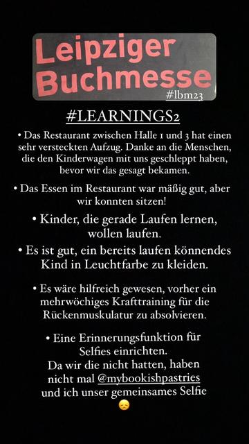 Leipziger Buchmesse #Ibm23 #LEARNINGS2 • Das Restaurant zwischen Halle 1 und 3 hat einen sehr versteckten Aufzug. Danke an die Menschen, die den Kinderwagen mit uns geschleppt haben, bevor wir das gesagt bekamen. • Das Essen im Restaurant war mäßig gut, aber wir konnten sitzen! • Kinder, die gerade Laufen lernen, wollen laufen. • Es ist gut, ein bereits laufen könnendes Kind in Leuchtfarbe zu kleiden. • Es wäre hilfreich gewesen, vorher ein mehrwöchiges Krafttraining für die Rückenmuskulatur zu absolvieren. • Eine Erinnerungsfunktion für Selfies einrichten. Da wir die nicht hatten, haben nicht mal @mybookishpastries und ich unser gemeinsames Selfie