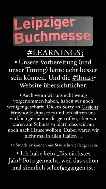 Leipziger Buchmesse #LEARNINGS3 • Unsere Vorbereitung (und unser Timing) hätte echt besser sein können. Und die # Ibm23- Website übersichtlicher. • Auch wenn wir uns echt wenig vorgenommen haben, haben wir noch weniger geschafft. Dickes Sorry an @zajeos! @mybookishpastries und ich hätten uns wirklich gerne mit dir getroffen, aber wir waren am Schluss so platt, dass wir nur noch nach Hause wollten. Dabei waren wir nicht mal in allen Hallen • 1 Stunde 45 können mit Stau sehr viel länger sein. • Ich habe kein „Bis nächstes Jahr! Foto gemacht, weil das schon mal ziemlich schiefgegangen ist: