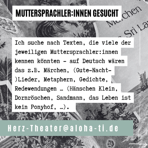 MUTTERSPRACHLER:INNEN GESUCHT

 Ich suche nach Texten, die viele der jeweiligen Muttersprachler: innen kennen könnten - auf Deutsch wären das z.B. Märchen, (Gute-Nacht- )Lieder, Metaphern, Gedichte, Redewendungen . (Hänschen Klein, Dornröschen, Sandmann, das Leben ist kein Ponyhof, ...). • 

Herz-Theater@aloha-ti.de