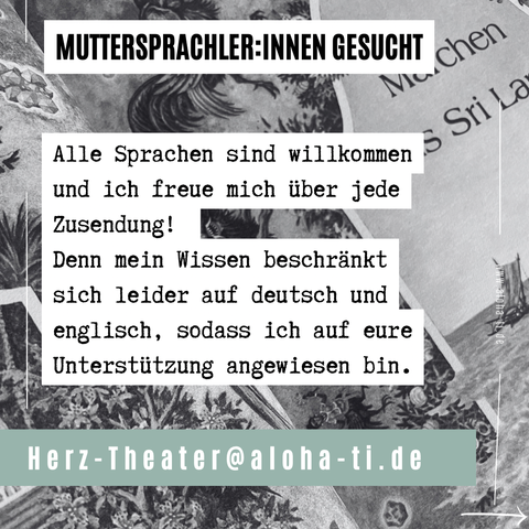 MUTTERSPRACHLER:INNEN GESUCHT 

Alle Sprachen sind willkommen und ich freue mich über jede Zusendung! Denn mein Wissen beschränkt • sich leider auf deutsch und englisch, sodass ich auf eure 9 D Unterstützung angewiesen bin. 

Herz-Theater@aloha-ti.de