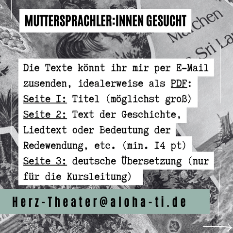 MUTTERSPRACHLER:INNEN GESUCHT

Die Texte könnt ihr mir per E-Mail zusenden, idealerweise als PDF: 
Seite I: Titel (möglichst groß) 
Seite 2: Text der Geschichte, Liedtext oder Bedeutung der Redewendung, etc. (min. I4 pt) 
Seite 3: deutsche Übersetzung (nur für die Kursleitung) 

Herz-Theater@aloha-ti.de