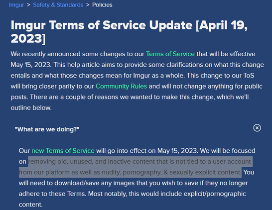 Imgur > Safety & Standards > Policies

n . Imgur Terms of Service Update [April 19, We recently announced some changes to our Terms of Service that will be effective May 15, 2023. This help article aims to provide some clarifications on what this change entails and what those changes mean for Imgur as a whole. This change to our ToS will bring closer parity to our Community Rules and will not change anything for public posts. There are a couple of reasons we wanted to make this change, which we'll outline below.

"What are we dolng?" ® Our new Terms of Service will go into effect on May 15, 2023. We will be focused [lifremoving old, unused, and inactive content that is not tied to a user account from our platform as well as nudity, pornography, & sexually explicit content N¢IT] will need to download/save any images that you wish to save if they no longer adhere to these Terms. Most notably, this would include explicit/pornographic content.