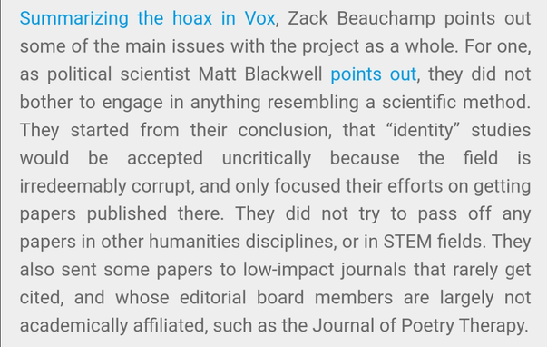 Summarizing the hoax in Vox, Zack Beauchamp points out some of the main issues with the project as a whole. For one, as political scientist Matt Blackwell points out, they did not bother to engage in anything resembling a scientific method. They started from their conclusion, that “identity” studies would be accepted uncritically because the field is irredeemably corrupt, and only focused their efforts on getting papers published there. They did not try to pass off any papers in other humanities disciplines, or in STEM fields. They also sent some papers to low-impact journals that rarely get cited, and whose editorial board members are largely not academically affiliated, such as the Journal of Poetry Therapy