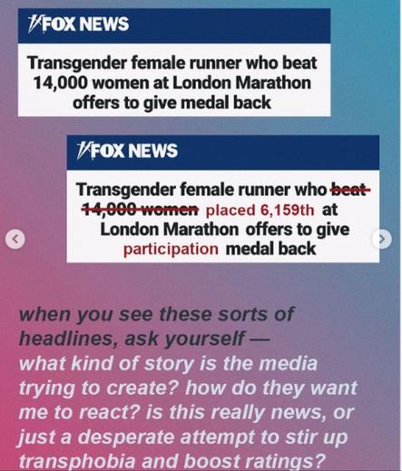 FOX NEWS Headlines :

Transgender female runner who beat 14,000 women at London Marathon offers to give medal back

Actual : Transgender female runner who ~beat- 14,000-women~ placed 6,159th at London Marathon offers to give *participation* medal back

When you see these sorts of headlines, ask yourself— what kind of story is the media trying to create? how do they want me to react? is this really news, or just a desperate attempt to stir up transphobia and boost ratings?