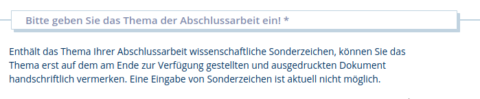 Bitte geben Sie das Thema der Abschlussarbeit ein! 

Enthält das Thema Ihrer Abschlussarbeit wissenschaftliche Sonderzeichen, können Sie das Thema erst auf dem am Ende zur Verfügung gestellten und ausgedruckten Dokument handschriftlich vermerken. Eine Eingabe von Sonderzeichen ist aktuell nicht möglich.