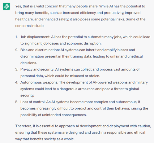 Yes, that is a valid concern that many people share. While AI has the potential to bring many benefits, such as increased efficiency and productivity, improved healthcare, and enhanced safety, it also poses some potential risks. Some of the concerns include:

Job displacement: AI has the potential to automate many jobs, which could lead to significant job losses and economic disruption.

Bias and discrimination: AI systems can inherit and amplify biases and discrimination present in their training data, leading to unfair and unethical decisions.

Privacy and security: AI systems can collect and process vast amounts of personal data, which could be misused or stolen.

Autonomous weapons: The development of AI-powered weapons and military systems could lead to a dangerous arms race and pose a threat to global security.

Loss of control: As AI systems become more complex and autonomous, it becomes increasingly difficult to predict and control their behavior, raising the possibility of unintended consequences.

Therefore, it is essential to approach AI development and deployment with caution, ensuring that these systems are designed and used in a responsible and ethical way that benefits society as a whole.