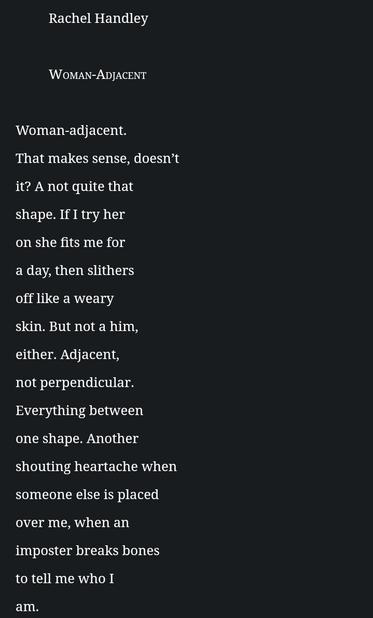 Rachel Handley

 

Woman-Adjacent

 

Woman-adjacent.

That makes sense, doesn’t

it? A not quite that

shape. If I try her

on she fits me for

a day, then slithers

off like a weary

skin. But not a him,

either. Adjacent,

not perpendicular.

Everything between

one shape. Another

shouting heartache when

someone else is placed

over me, when an

imposter breaks bones

to tell me who I

am.